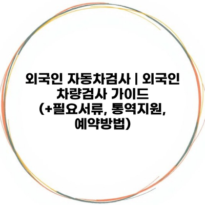 외국인 자동차검사 | 외국인 차량검사 가이드 (+필요서류, 통역지원, 예약방법)